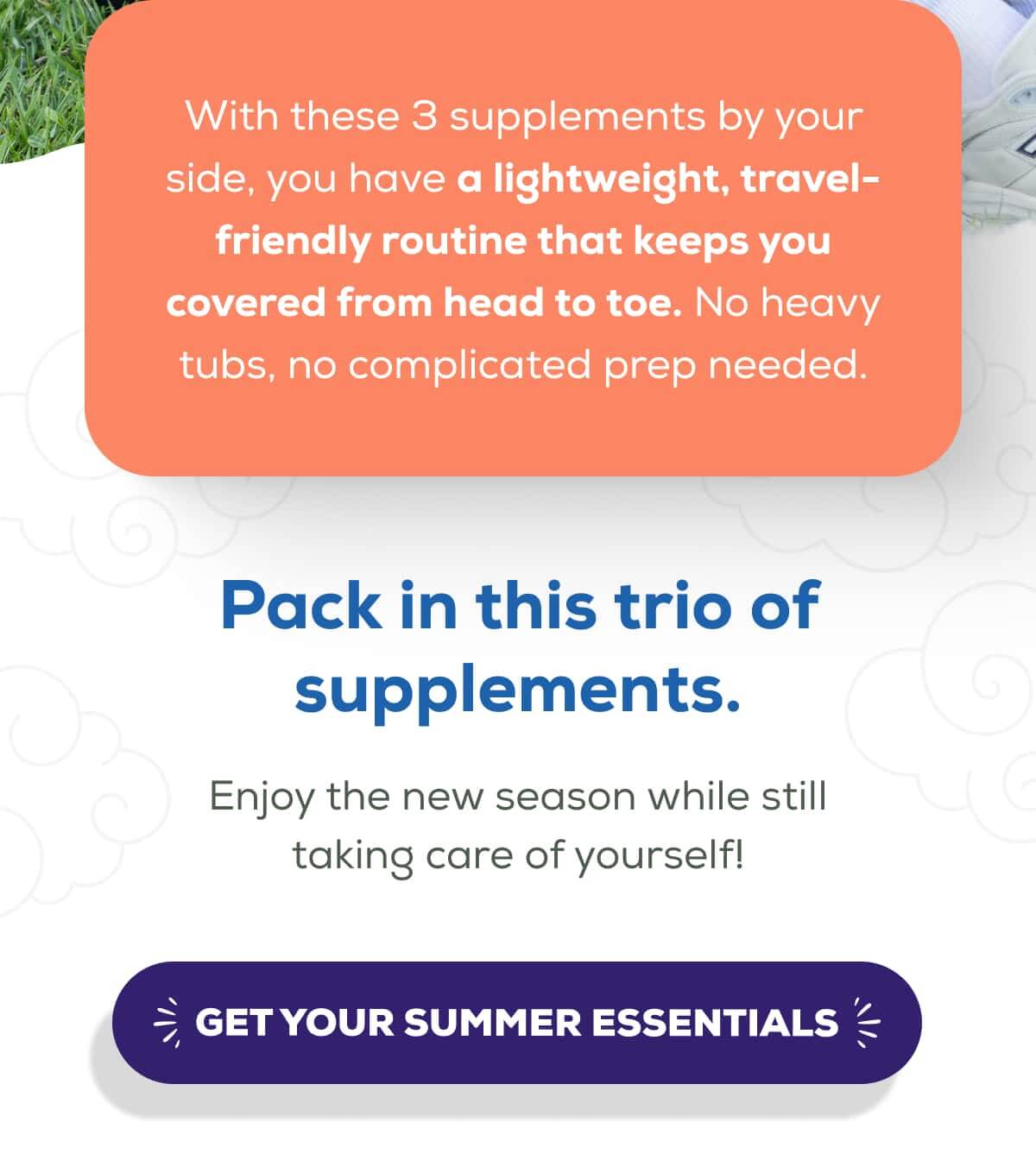 With these 3 supplements by your side, you have a lightweight, travel-friendly routine that keeps you covered from head to toe. No heavy tubs, no complicated prep needed.  Pack in this trio of supplements. Enjoy the new season while still taking care of yourself!   GET YOUR SUMMER ESSENTIALS 