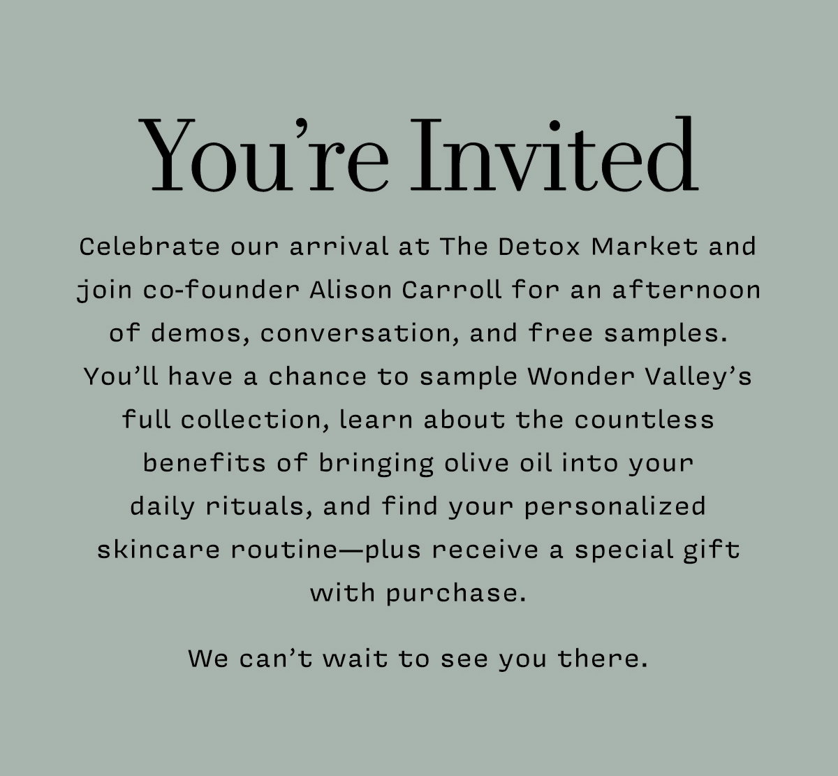 YOU'RE INVITED      Celebrate our arrival at The Detox Market and join co-founder Alison Carroll for an afternoon of demos, conversation, and free samples.  You’ll have a chance to sample Wonder Valley’s full collection, learn about the countless benefits of bringing olive oil into your  daily rituals, and find your personalized skincare routine—plus receive a special gift with purchase.   We can’t wait to see you there. 