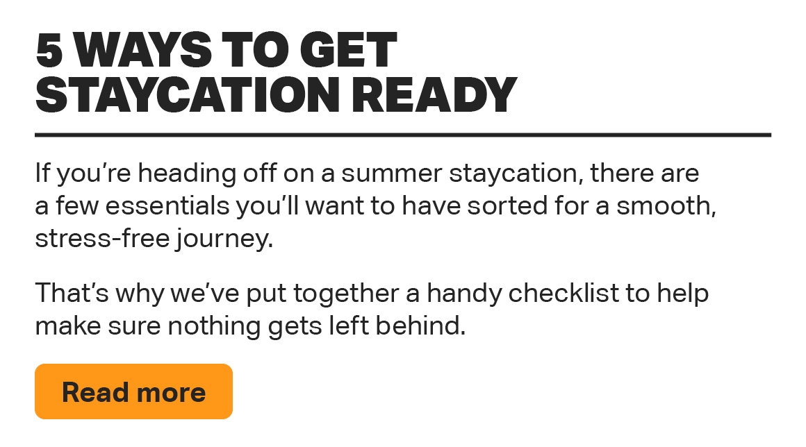5 WAYS TO GET STAYCATION READY IF YOU'RE HEADING OFF ON A SUMMER STAYCATION, THERE ARE A FEW ESSENTIALS YOU'LL WANT TO HAVE SORTED FOR A SMOOTH, STRESS-FREE JOURNEY. THAT'S WHY WE'VE PUT TOGETHER A HANDY CHECKLIST TO HELP MAKE SURE NOTHING GETS LEFT BEHIND. READ MORE