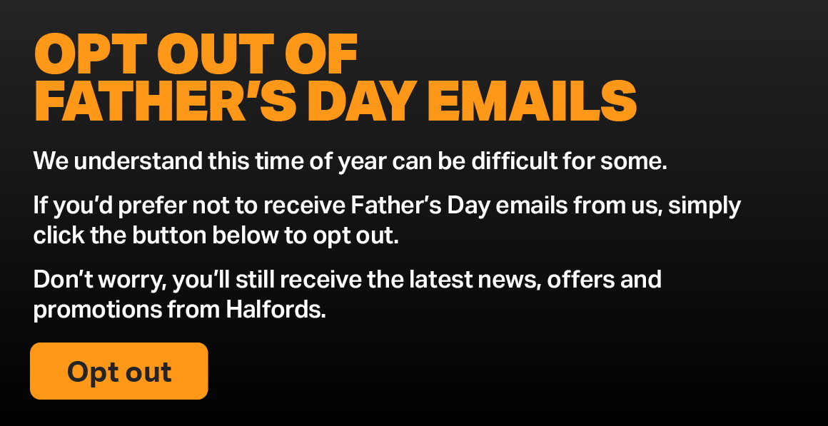 OPT OUT OF FATHER'S DAY EMAILS. WE UNDERSTAND THIS TIME OF YEAR CAN BE DIFFICULT FOR SOME. IF YOU’D PREFER NOT TO RECEIVE FATHER’S DAY EMAILS FROM US, SIMPLY CLICK THE BUTTON BELOW TO OPT OUT. DON’T WORRY, YOU’LL STILL RECEIVE THE LATEST NEWS, OFFERS AND PROMOTIONS FROM HALFORDS. OPT OUT