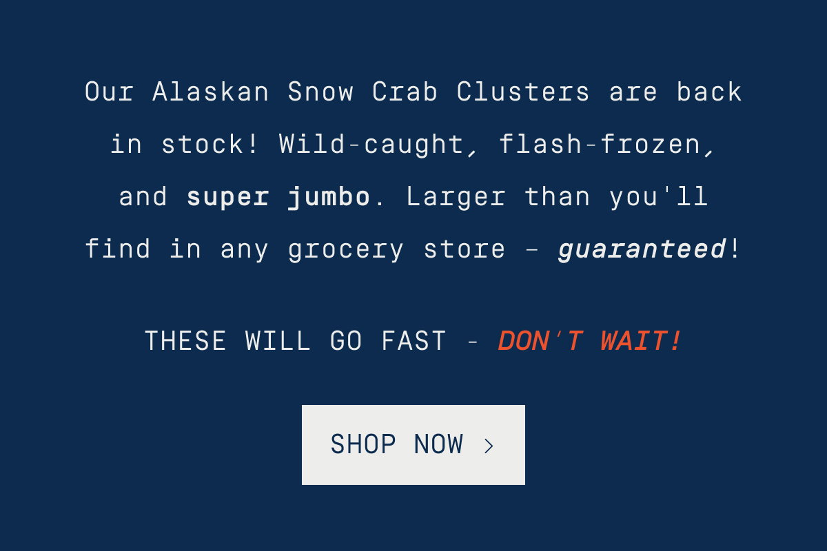 Our Alaskan Snow Crab Clusters are back in stock! Wild-caught, flash-frozen, and super jumbo. Larger than you'll find in any grocery store – guaranteed! These will go fast - don’t wait! SHOP NOW >