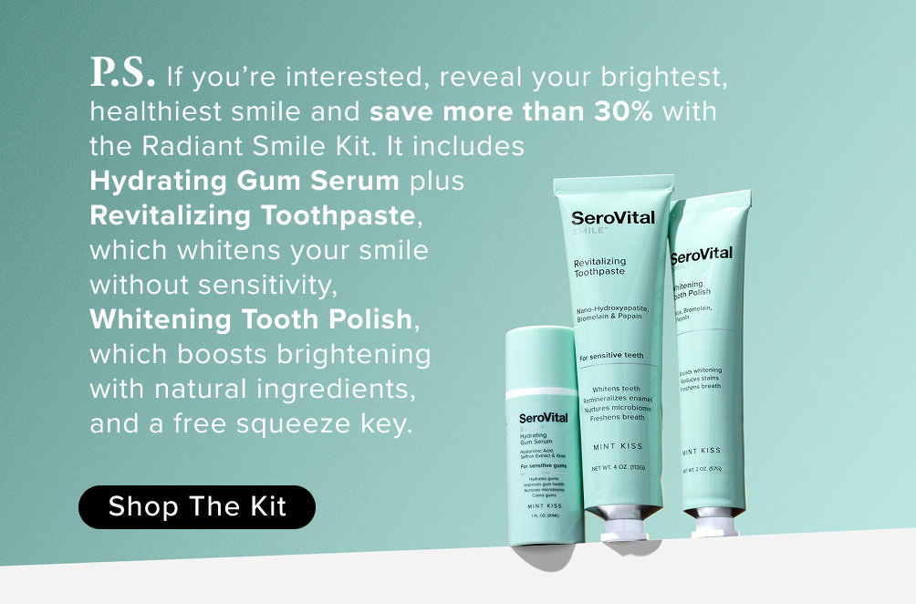 P.S. If you’re interested, reveal your brightest, healthiest smile and save more than 30% with  the Radiant Smile Kit. It includes  Hydrating Gum Serum plus  Revitalizing Toothpaste,  which whitens your smile  without sensitivity,  Whitening Tooth Polish,  which boosts brightening  with natural ingredients,  and a free squeeze key.