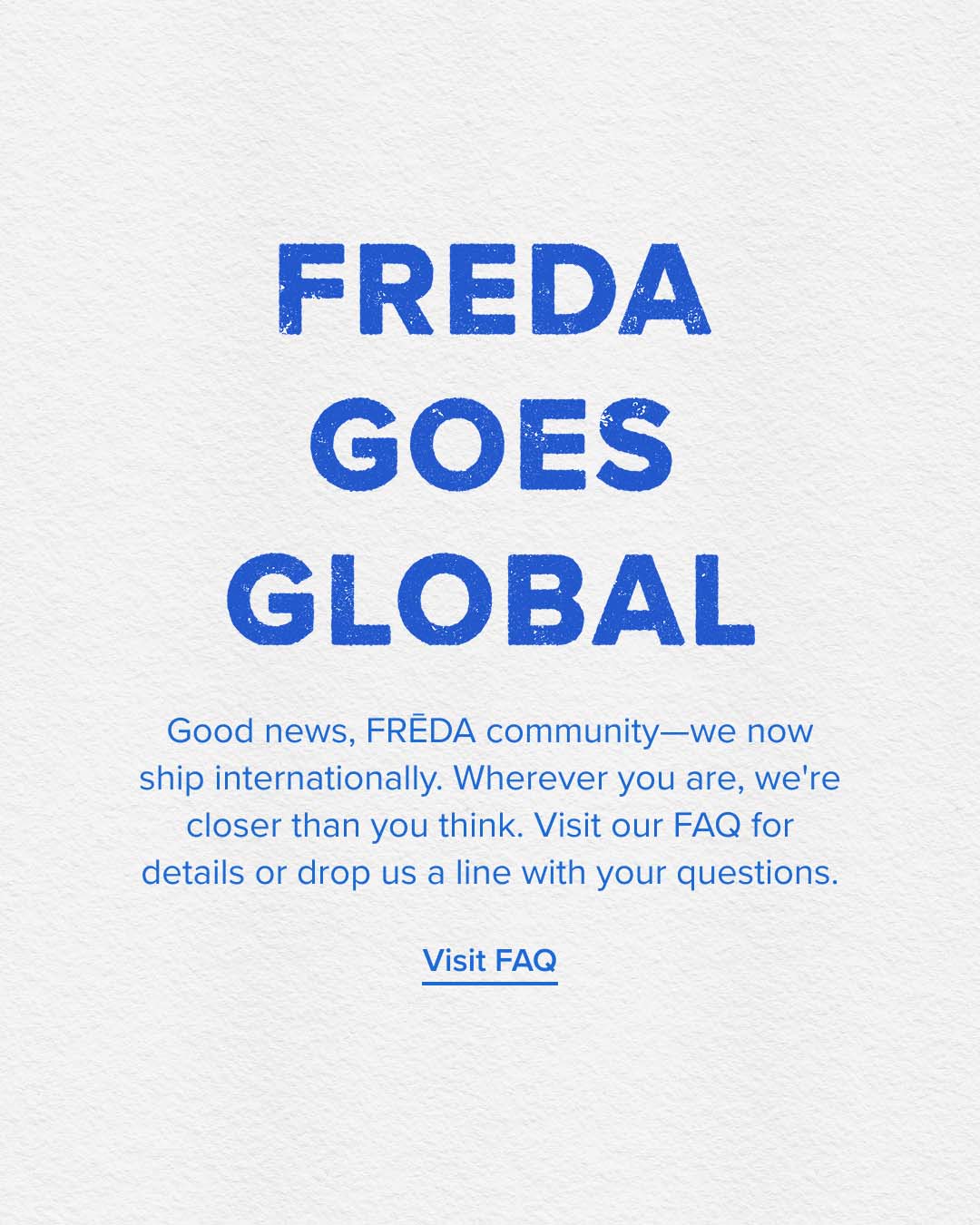 FREDA GOES GLOBAL, visit our FAQ for more