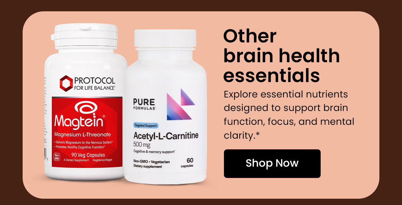 Other Brain Health Essentials: Explore essential nutrients designed to support brain function, focus, and mental clarity.* Shop Other Brain Health Essentials.