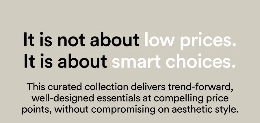 It is not about low prices. It is about smart choices. This curated collection delivers trend-forward, well-designed essentials at compelling price points, without compromising on aesthetic style.