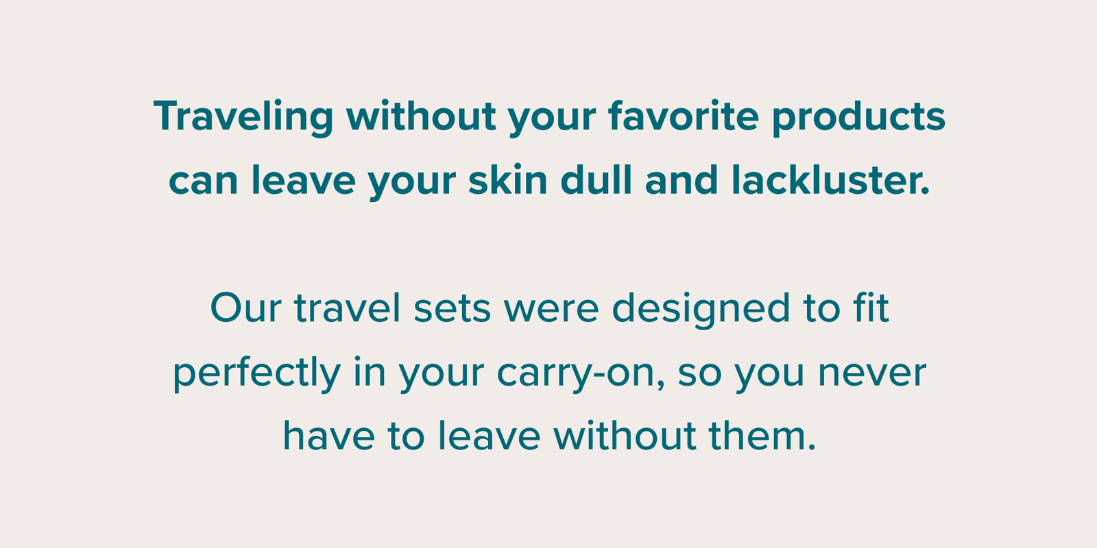 Traveling without your favorite products can leave your skin dull and lackluster. Our travel sets were designed to fit perfectly in your carry-on, so you never have to leave without them.