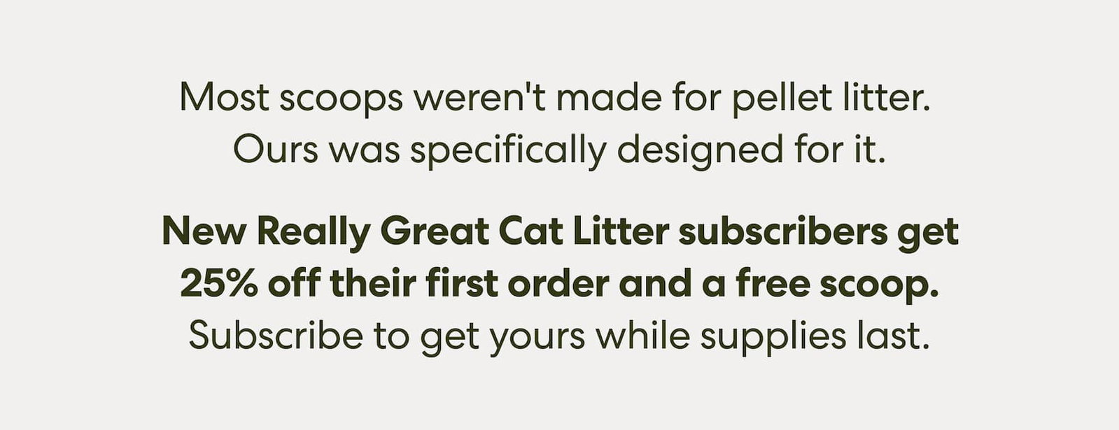 Most scoops weren't made for pellet litter. Ours was specifically designed for it.  And right now, new Really Great Cat Litter subscribers get a free scoop with their first order. Subscribe to get yours while supplies last.