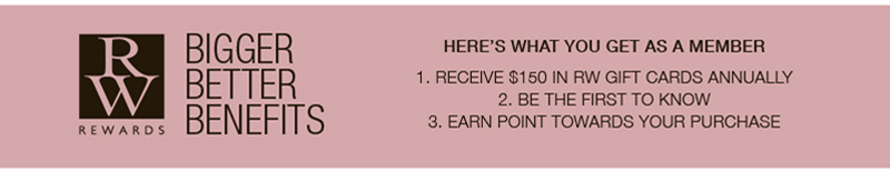 RW REWARDS BIGGER BETTER BENEFITS HERE'S WHAT YOU GET AS A MEMBER 1. RECEIVE $150 IN RW GIFT CARDS ANNUALLY 2. BE THE FIRST TO KNOW 3. EARN POINT TOWARDS YOUR PURCHASE RW REWARDS BIGGER BETTER BENEFITS HERE'S WHAT YOU GET AS A MEMBER 1. RECEIVE $150 IN RW GIFT CARDS ANNUALLY 2. BE THE FIRST TO KNOW 3. EARN POINT TOWARDS YOUR PURCHASE