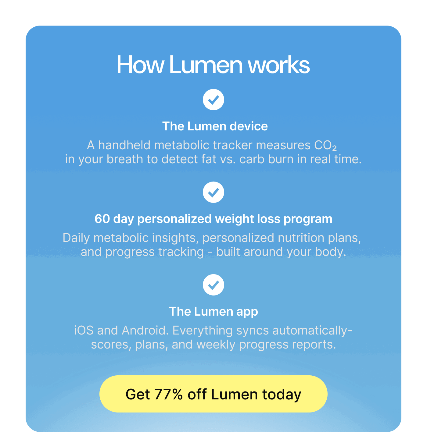 How Lumen works: The Lumen device measures CO2 in your breath. 60-day personalized weight loss program. The Lumen app on iOS and Android. Get 75% off Lumen today.