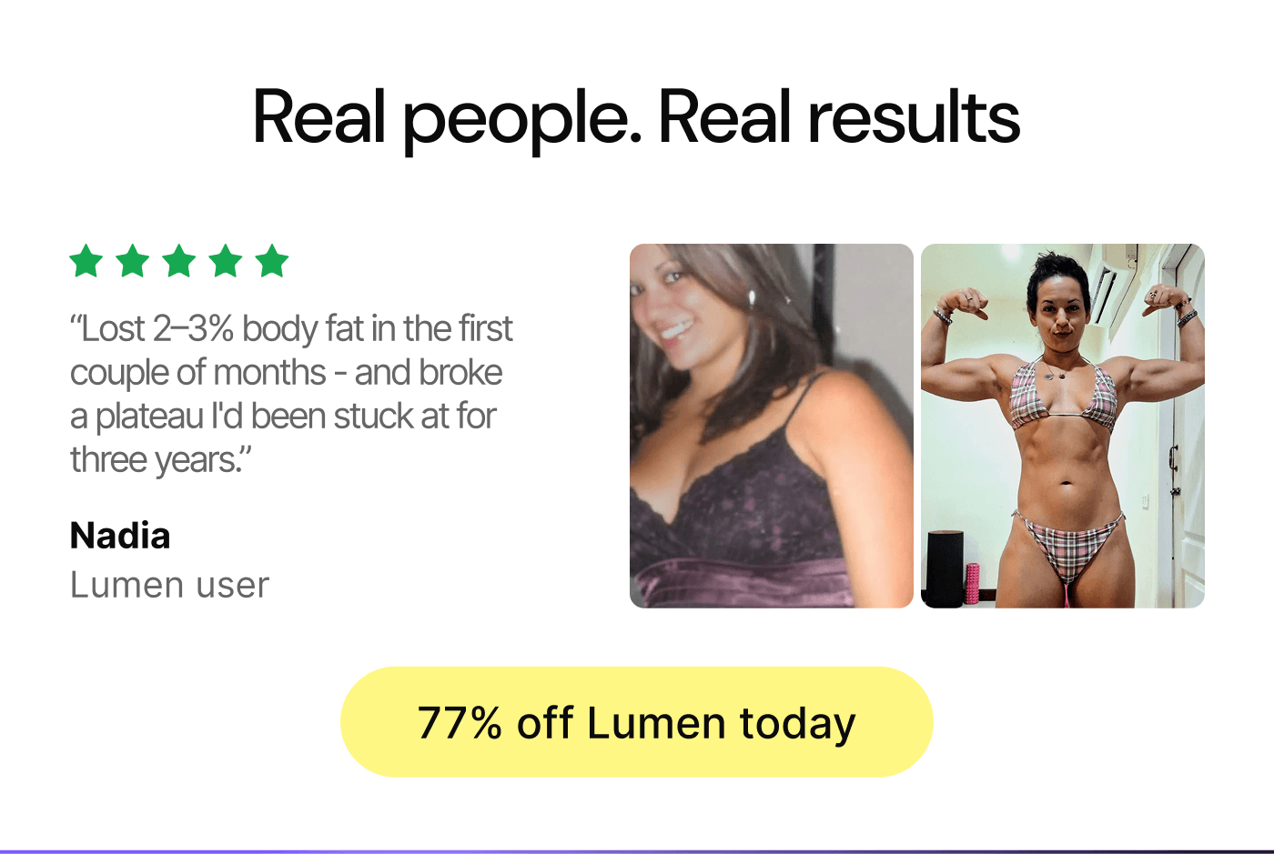 Real people. Real results. Lost 2-3% body fat in the first couple of months and broke a plateau I'd been stuck at for three years. - Nadia, Lumen user. 75% off Lumen today.