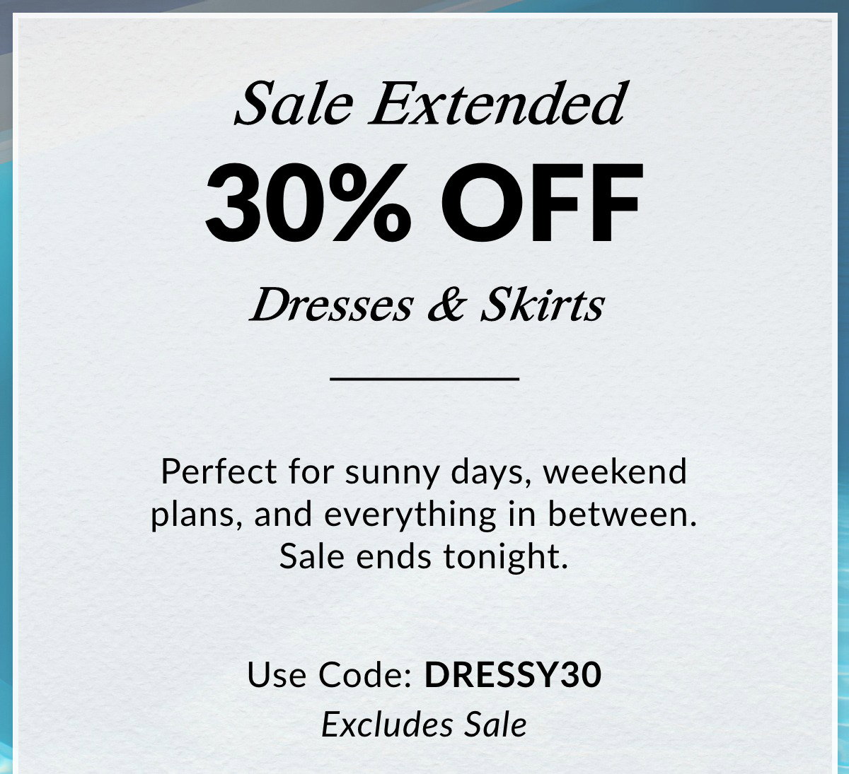 Sale Extended 30% OFF Dresses & Skirts — Perfect for sunny days, weekend plans, and everything in between. Sale ends tonight. Use Code: DRESSY30. Excludes Sale. >>