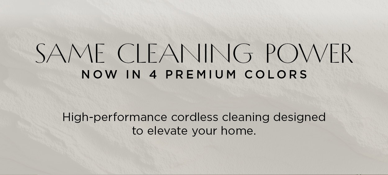 Same cleaning power, now in 4 premium new colors. High-performance cordless cleaning designed to elevate your home.