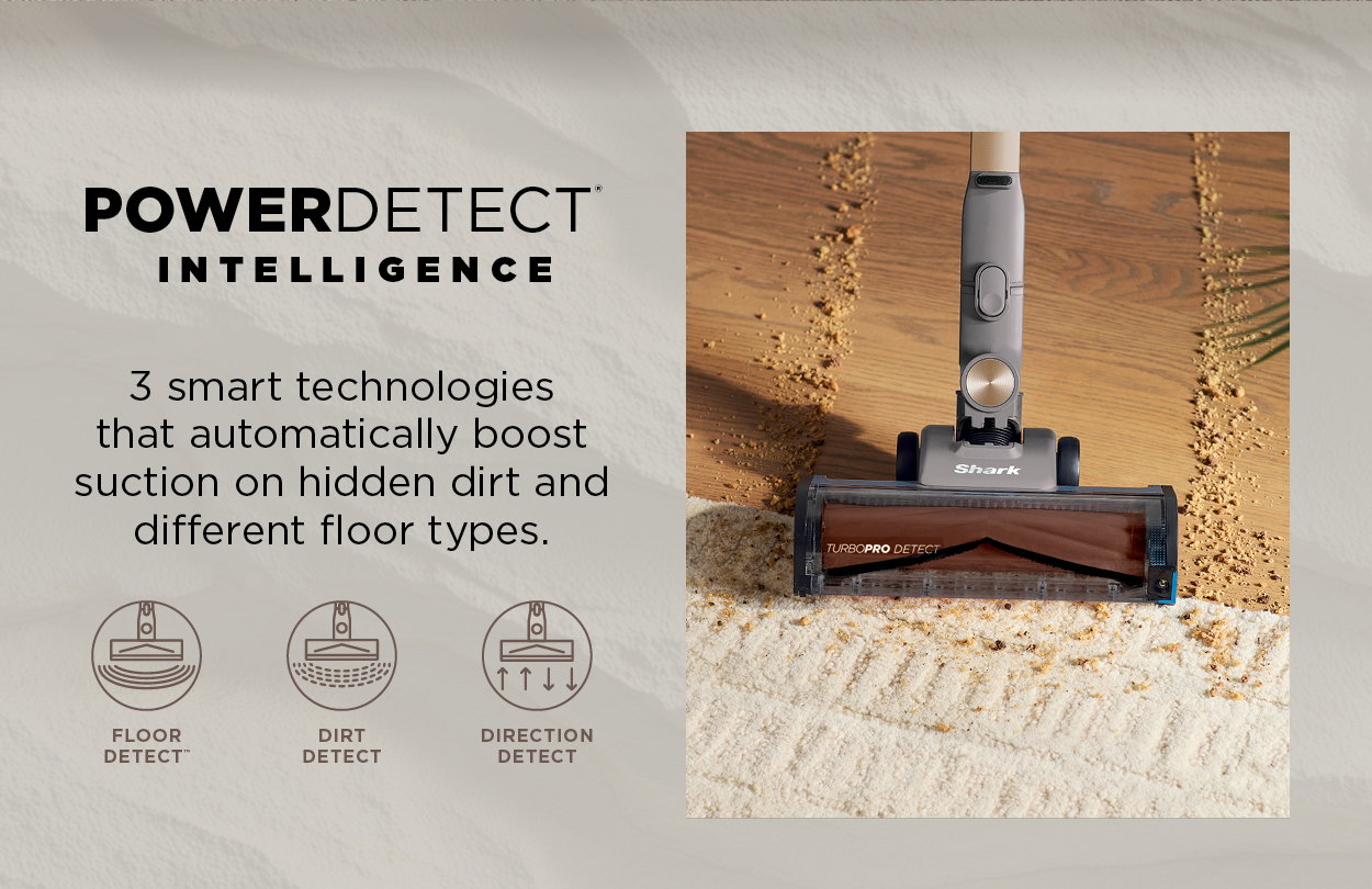 PowerDetect Intelligence: 3 smart technologies that automatically boost suction on hidden dirt and different floor types.