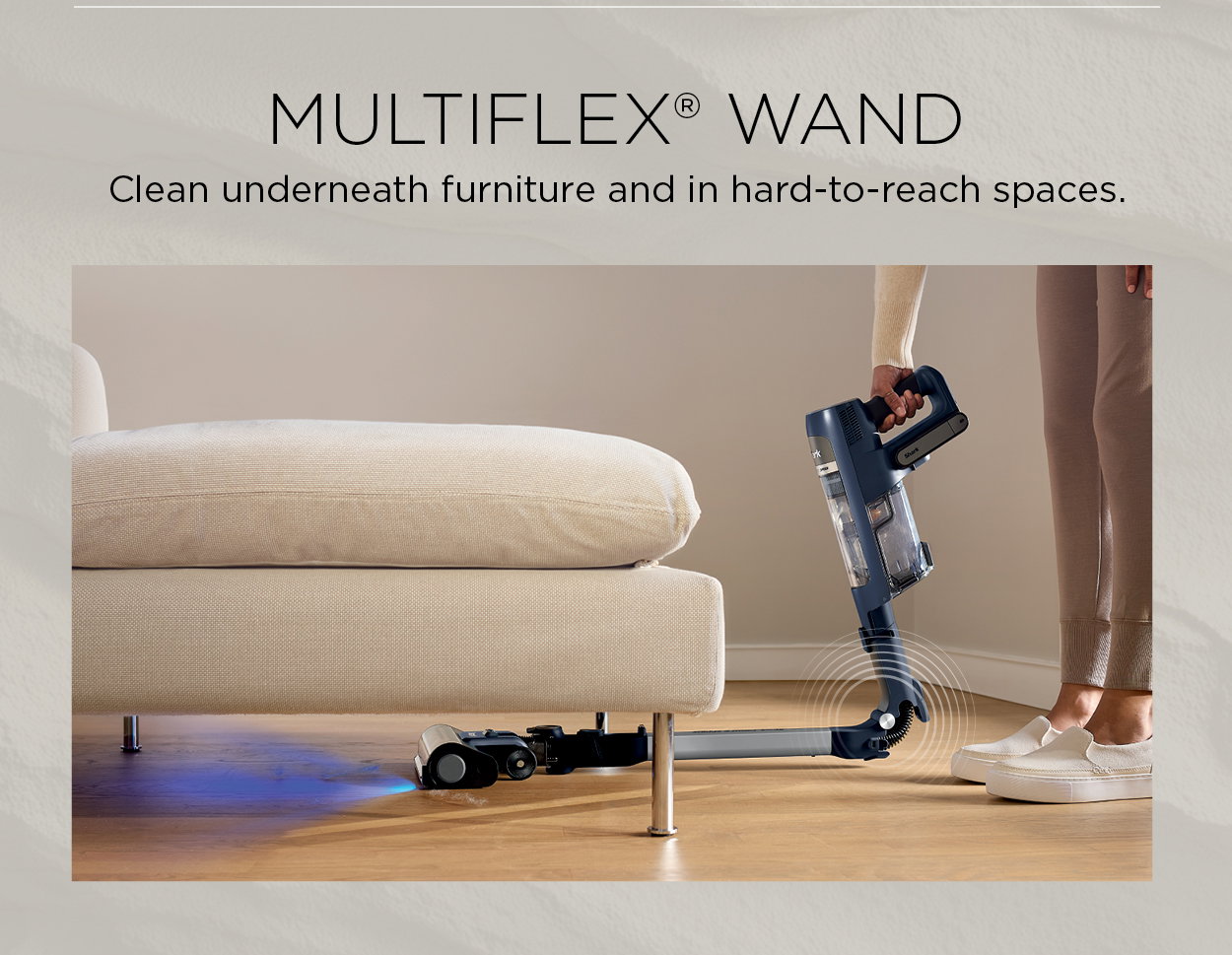 Multiflex wand: Clean underneath furniture and in hard-to-reach spaces.