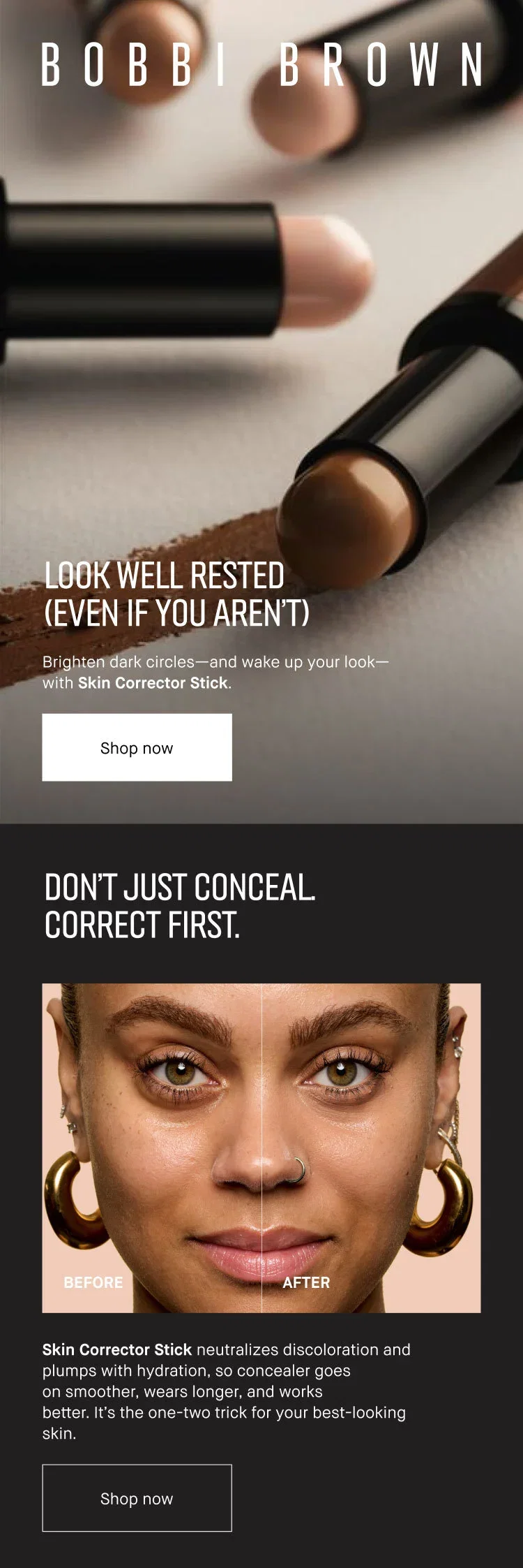 BOBBI BROWN | LOOK WELL RESTED (EVEN IF YOU AREN'T) | Brighten dark circles-and wake up your look-with Skin Corrector Stick. | Shop now | DON'T JUST CONCEAL CORRECT FIRST. | Skin Corrector Stick neutralizes discoloration and plumps with hydration, so concealer goes on smoother, wears longer, and works better. It's the one-two trick for your best-looking skin. | Shop now