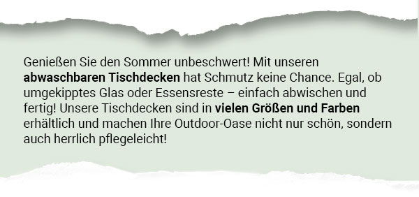 Genießen Sie den Sommer unbeschwert! Mit unseren abwaschbaren Tischdecken hat Schmutz keine Chance. Egal, ob umgekipptes Glas oder Essensreste - einfach abwischen und fertig! Unsere Tischdecken sind in vielen Größen und Farben erhältlich und machen Ihre Outdoor-Oase nicht nur schön, sondern auch herrlich pflegeleicht! 