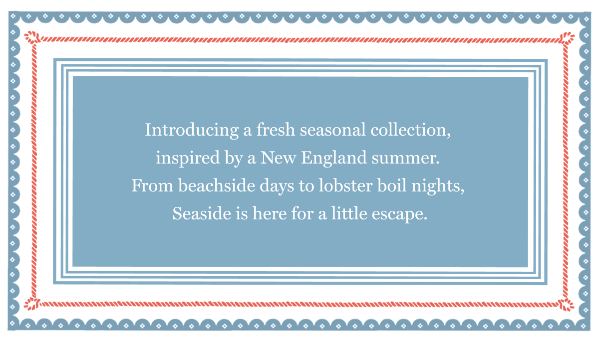 Introducing a fresh seasonal collection,  inspired by a New England summer.  From beachside days to lobster boil nights,  Seaside is here for a little escape.