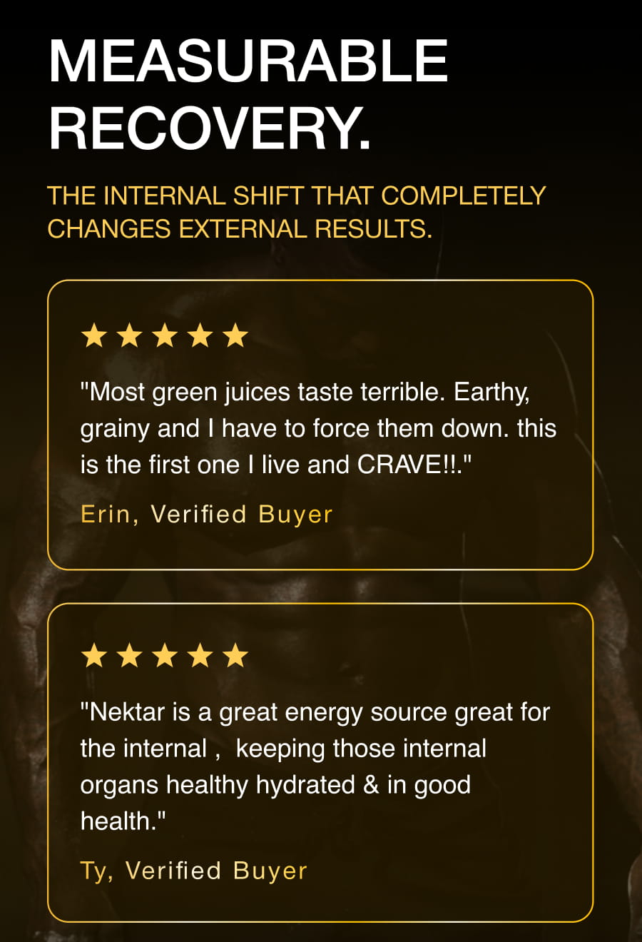 MEASURABLE RECOVERY. The internal shift that completely changes external results. "Most green juices taste terrible. Earthy, grainy and I have to force them down. this is the first one I live and CRAVE!!." Erin, Verified Buyer "Nektar is a great energy source great for the internal ,  keeping those internal organs healthy hydrated & in good health." Ty, Verified Buyer SHOP NEKTAR® now
