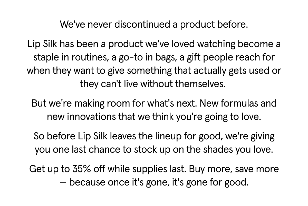 We've never discontinued a product before. Lip Silk has been a product we've loved watching become a staple in routines, a go-to in bags, a gift people reach for when they want to give something that actually gets used or they can't live without themselves. But we're making room for what's next. New formulas and new innovations that we think you're going to love. So before Lip Silk leaves the lineup for good, we're giving you one last chance to stock up on the shades you love. Get up to 35% off while supplies last. Buy more, save more - because once it's gone, it's gone for good.