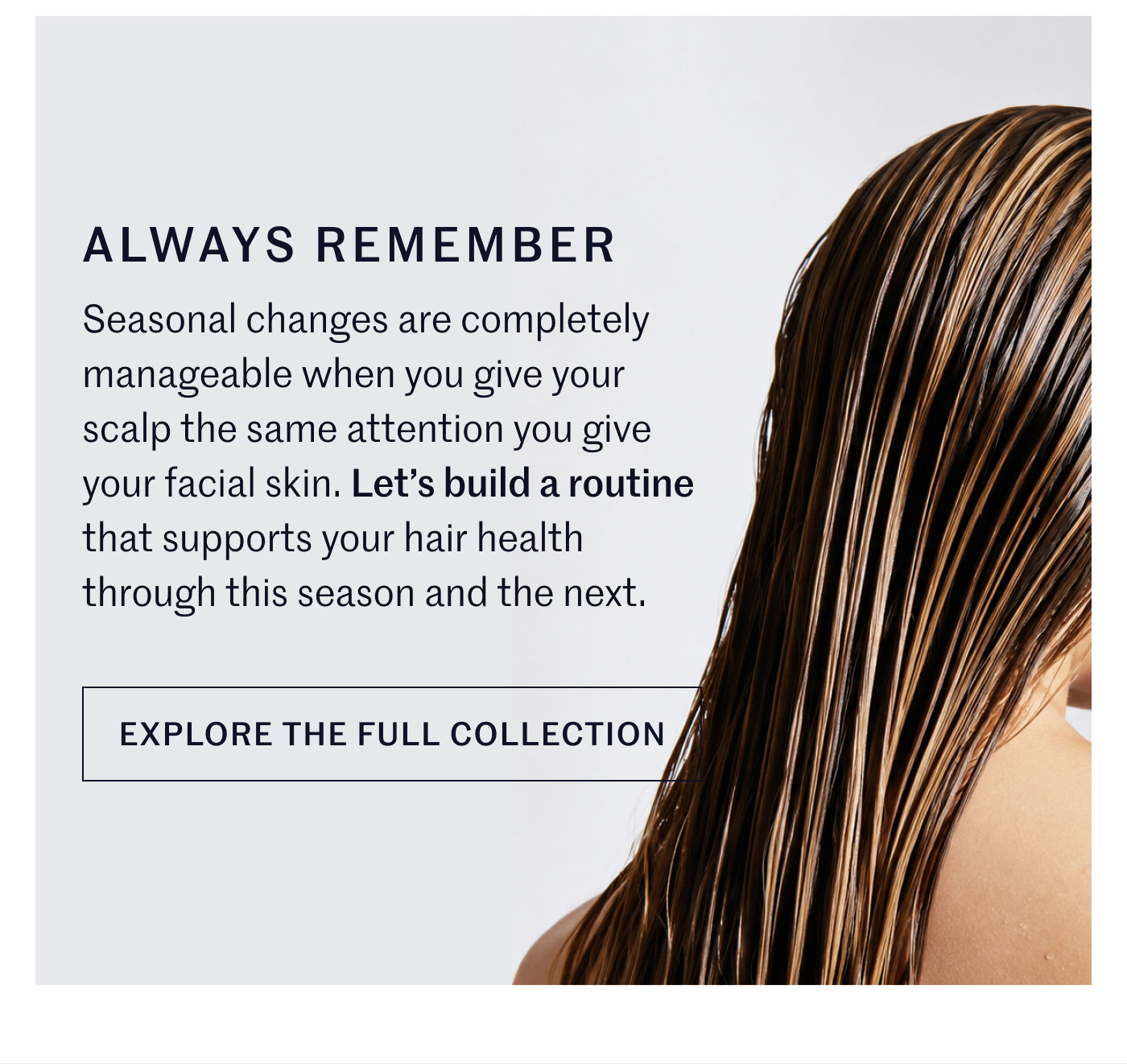 ALWAYS REMEMBER  Seasonal changes are completely manageable when you give your scalp the same attention you give your facial skin. Let’s build a routine that supports your hair health through this season and the next.  EXPLORE THE FULL COLLECTION