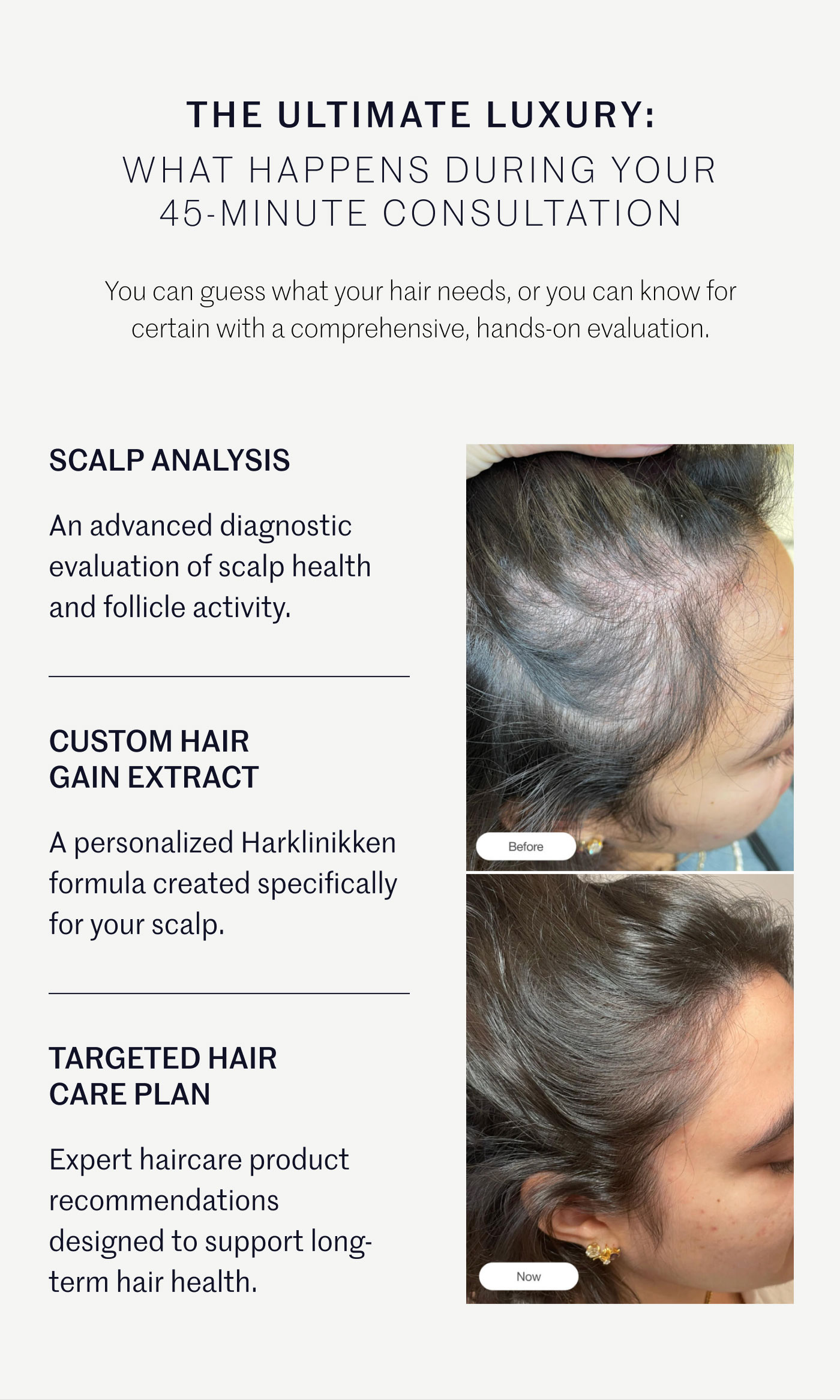 THE ULTIMATE LUXURY: WHAT HAPPENS DURING YOUR 45-MINUTE CONSULTATION  You can guess what your hair needs, or you can know for certain with a comprehensive, hands-on evaluation.  SCALP ANALYSIS  An advanced diagnostic evaluation of scalp health and follicle activity.  CUSTOM HAIR GAIN EXTRACT  A personalized Harklinikken formula created specifically for your scalp.  TARGETED HAIR CARE PLAN  Expert haircare product recommendations designed to support long-term hair health.