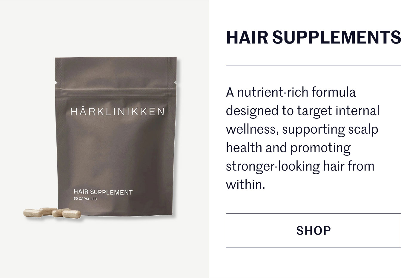 HAIR SUPPLEMENTS  A nutrient-rich formula designed to target internal wellness, supporting scalp health and promoting stronger-looking hair from within.  SHOP