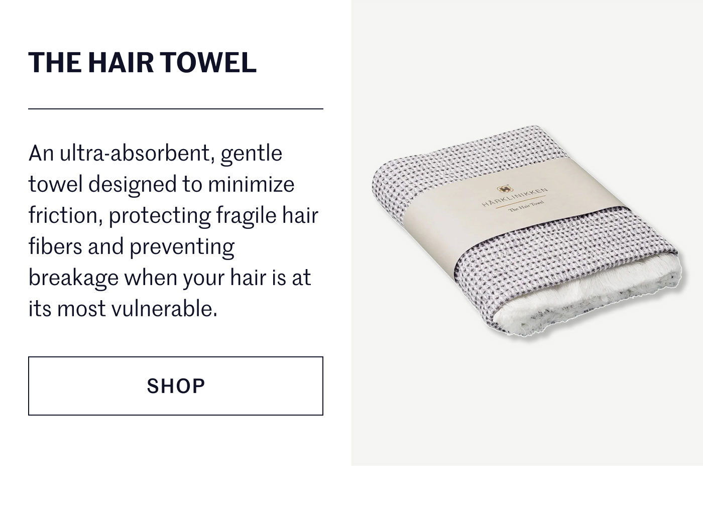 THE HAIR TOWEL  An ultra-absorbent, gentle towel designed to minimize friction, protecting fragile hair fibers and preventing breakage when your hair is at its most vulnerable.  SHOP