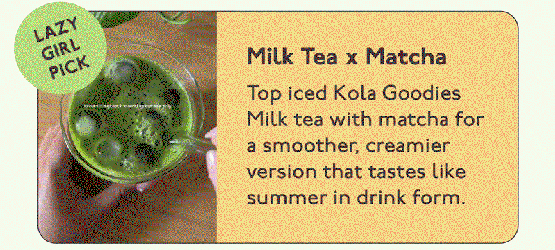 Milk Tea x Matcha: Top iced Kola Goodies  Milk tea with matcha for a smoother, creamier version that tastes like summer in drink form.
