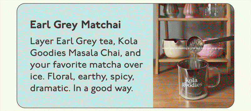 Earl Grey Matchai: Layer Earl Grey tea, Kola Goodies Masala Chai, and your favorite matcha over ice. Floral, earthy, spicy, dramatic. In a good way.