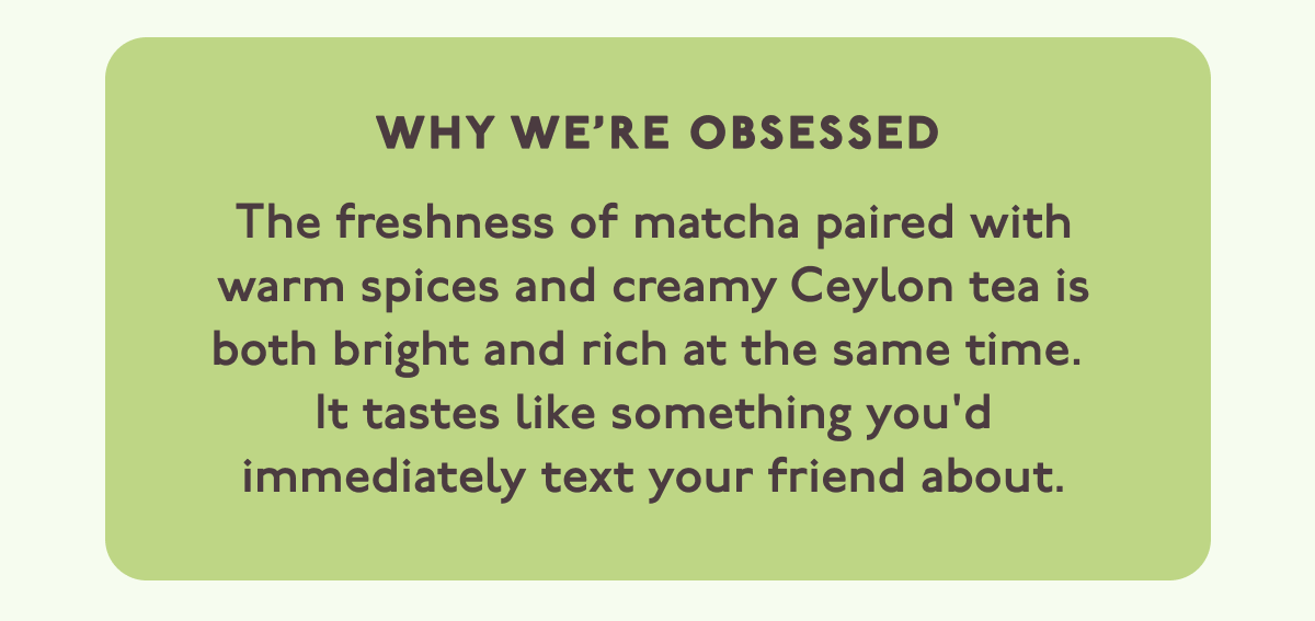 WHY WE’RE OBSESSED: The freshness of matcha paired with warm spices and creamy Ceylon tea is both bright and rich at the same time.  It tastes like something you'd immediately text your friend about.