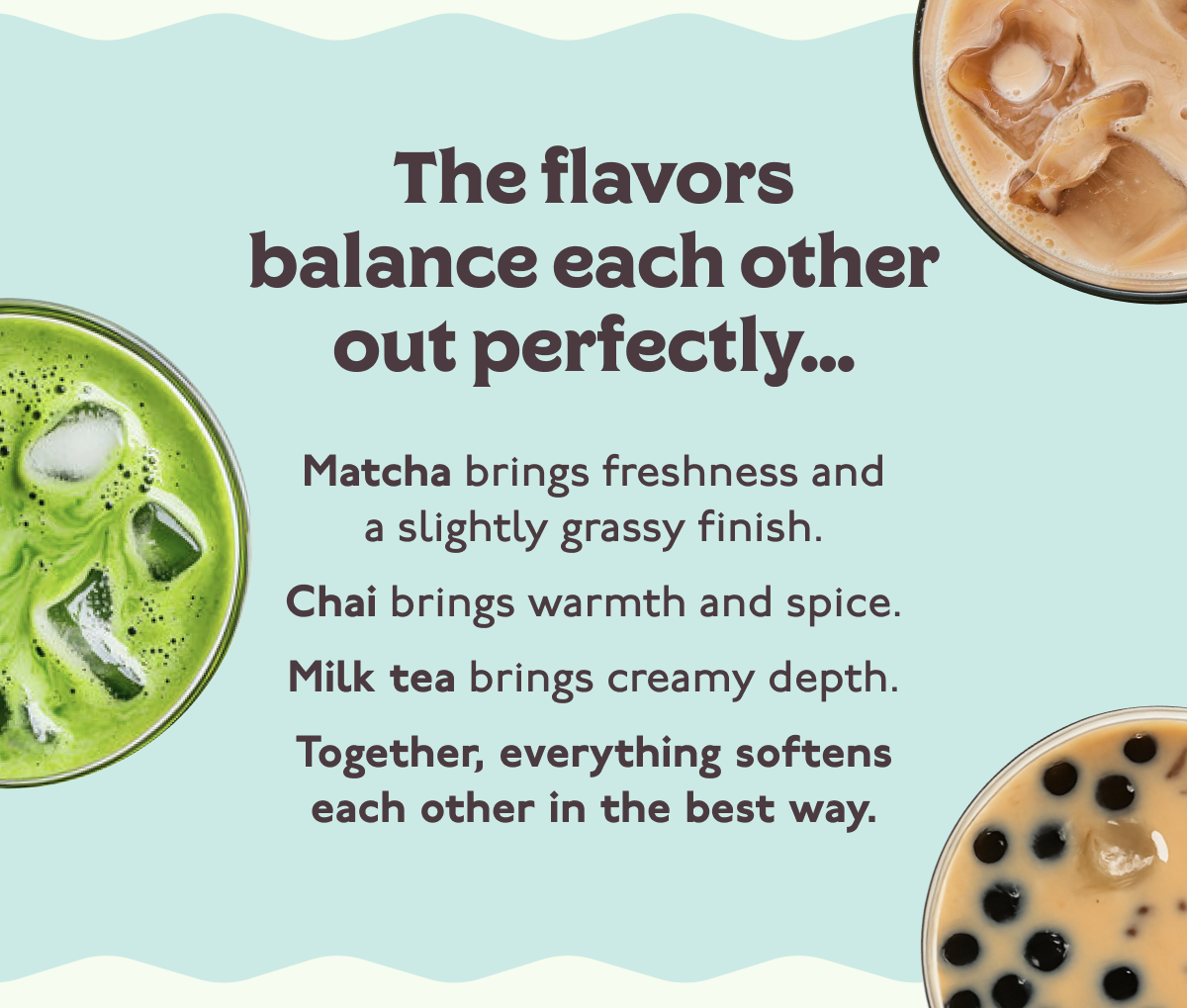 The flavors balance each other out perfectly... Matcha brings freshness and a slightly grassy finish. Chai brings warmth and spice. Milk tea brings creamy depth. Together, everything softens each other in the best way.  