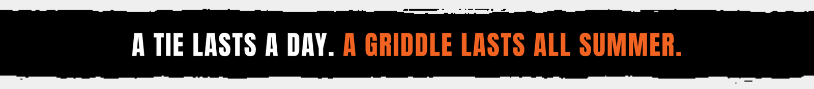 A Tie Lasts A Day. A Griddle Lasts All Summer.