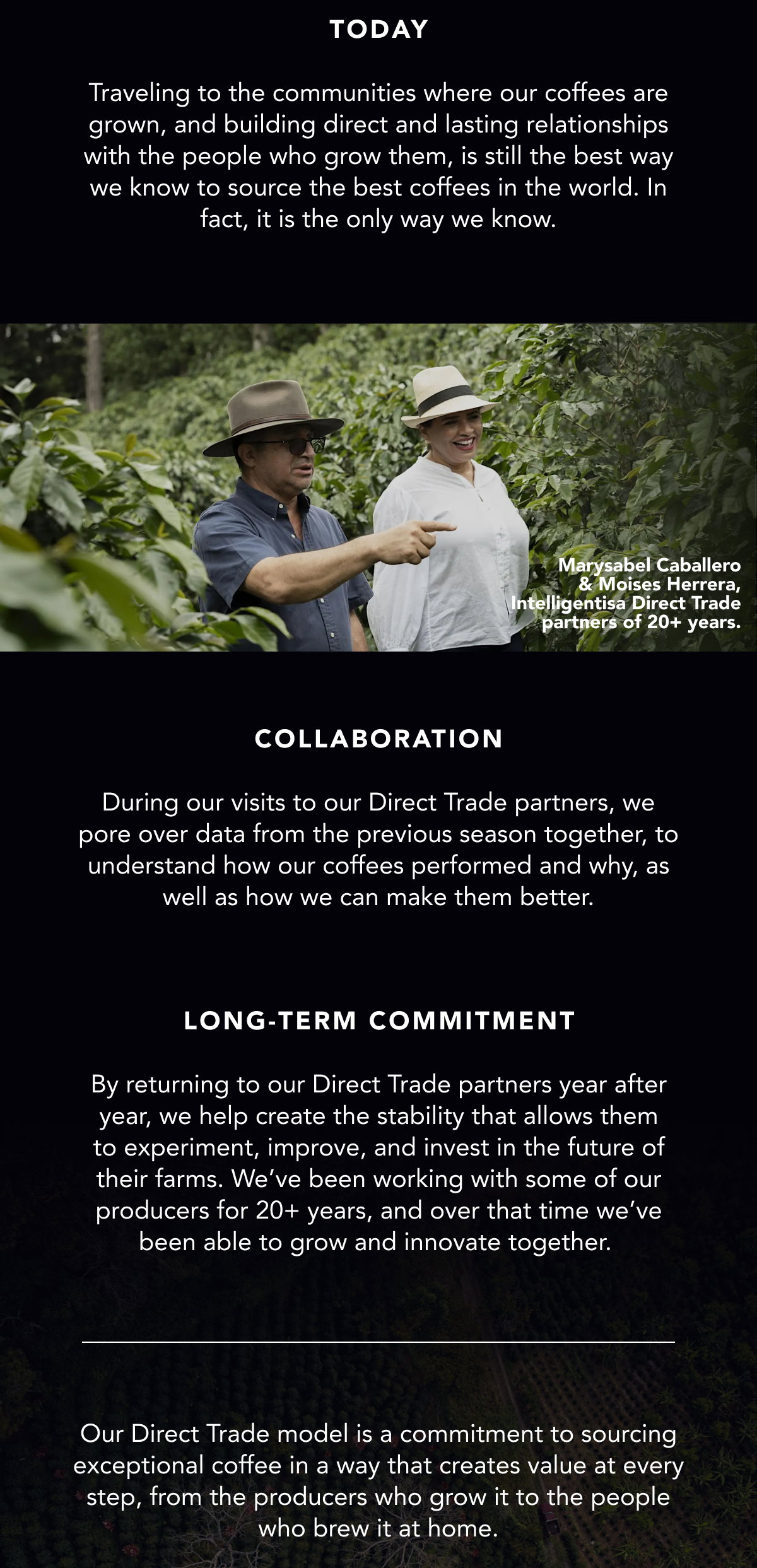 Today: Traveling to the communities where our coffees are grown, and building direct and lasting relationships with the people who grow them, is still the best way we know to source the best coffees in the world. In fact, it is the only way we know. Collaboration: During our visits to our Direct Trade partners, we pore over data from the previous season together, to understand how our coffees performed and why, as well as how we can make them better. Long-term commitment: By returning to our Direct Trade partners year after year, we help create the stability that allows them to experiment, improve, and invest in the future of their farms. We’ve been working with some of our producers for 20+ years, and over that time we’ve been able to grow and innovate together. Our Direct Trade model is a commitment to sourcing exceptional coffee in a way that creates value at every step, from the producers who grow it to the people who brew it at home. 