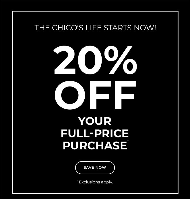DON'T MISS OUT! THE CHICO'S LIFE STARTS NOW!  20% OFF YOUR FULL-PRICE PURCHASE.  SAVE NOW.  EXCLUSIONS APPLY*  USE YOUR CODE ONLINE OR SHOW THIS AT CHECKOUT AT ANY CHICO'S BOUTIQUE OR OUTLET. 