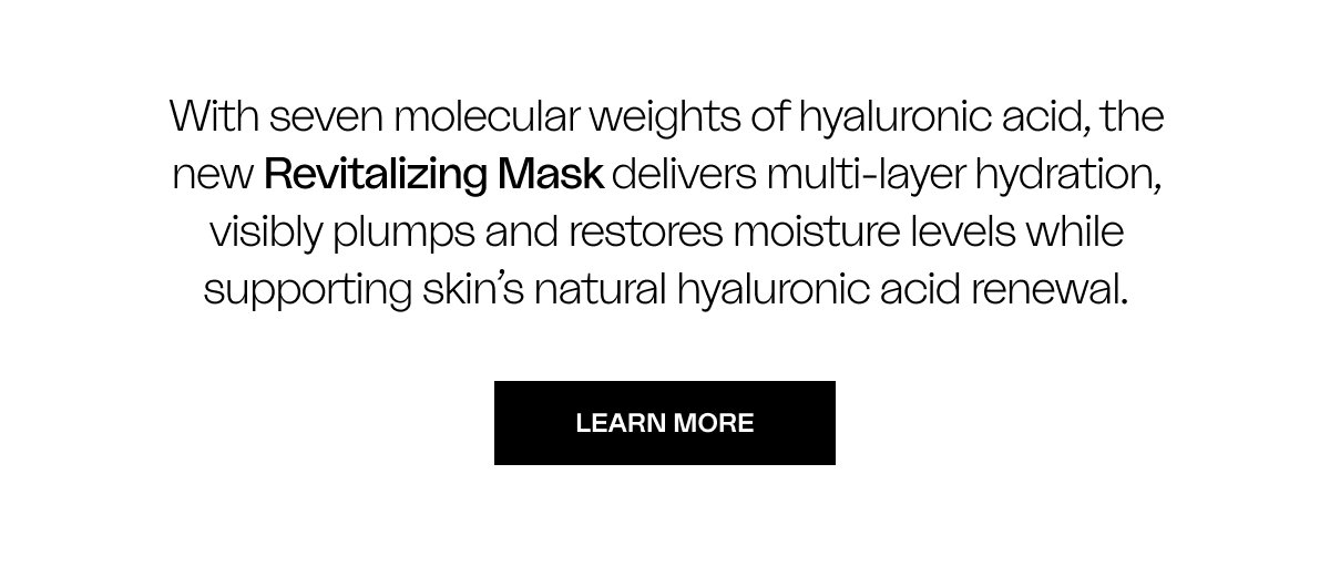 With seven molecular weights of hyaluronic acid, the new Revitalizing Mask delivers multi-layer hydration, visibly plumps and restores moisture levels while supporting skin’s natural hyaluronic acid renewal. LEARN MORE
