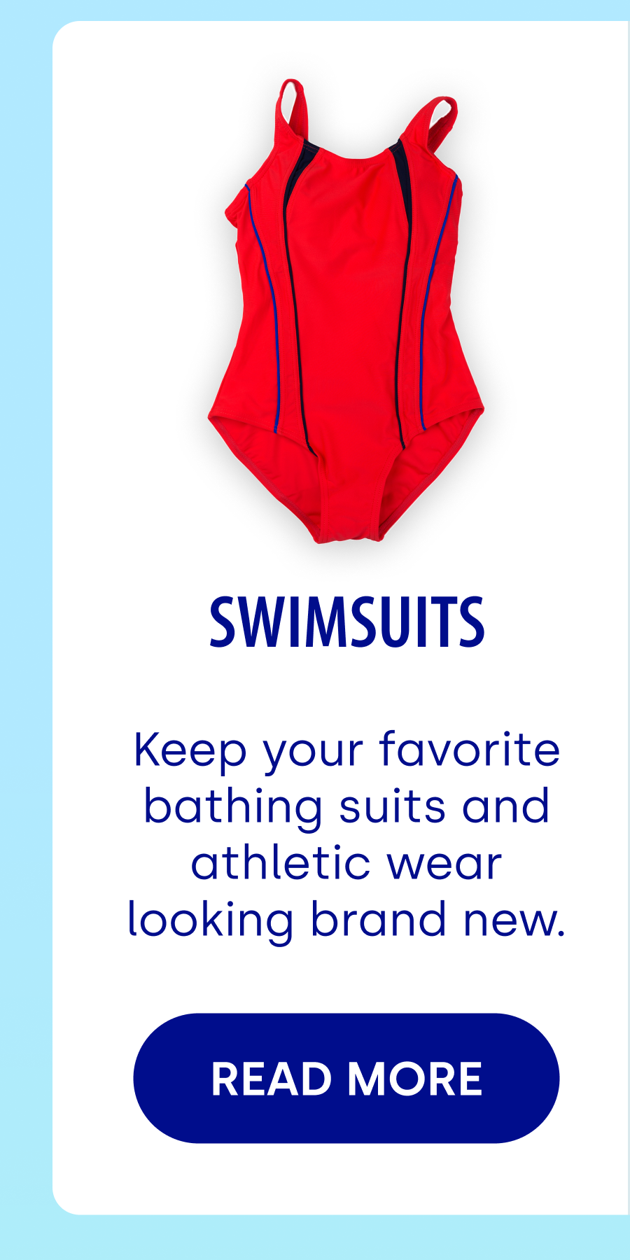 SwimsuitS Keep your favorite bathing suits and athletic wear looking brand new. READ MORE