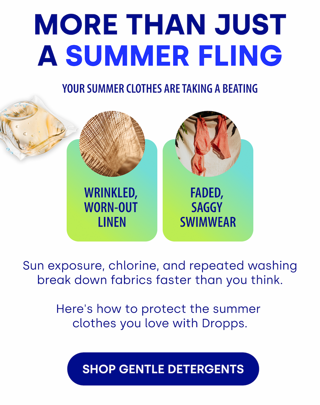 MORE THAN JUST A SUMMER FLING Your Summer Clothes Are Taking a Beating | Sun exposure, chlorine, and repeated washing break down fabrics faster than you think.   Here's how to protect the summer  clothes you love with Dropps. [SHOP GENTLE DETERGENTS] 