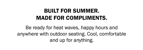 BUILT FOR SUMMER. MADE FOR COMPLIMENTS. Be ready for heat waves, happy hours and anywhere with outdoor seating. Cool, comfortable and up for anything.