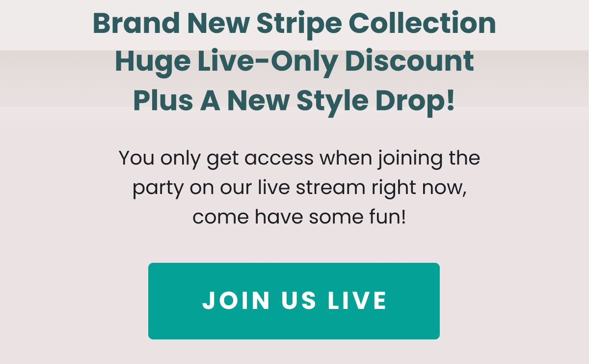 Brand New Stripe Collection Plus A New Style Drop! Huge Live-Only Discount You only get access when joining the party on our live stream right now, come have some fun! JOIN US LIVE