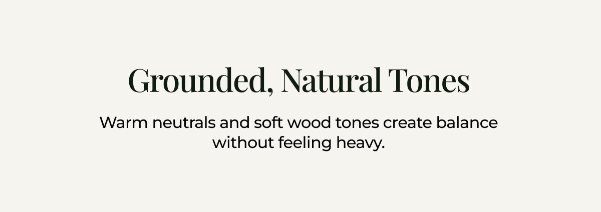 Grounded, natural tones. Warm neutrals and soft wood tones create balance without feeling heavy. 