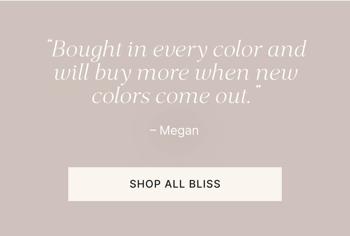 "bought in every color and will buy more when new colors come out." Shop all bliss.