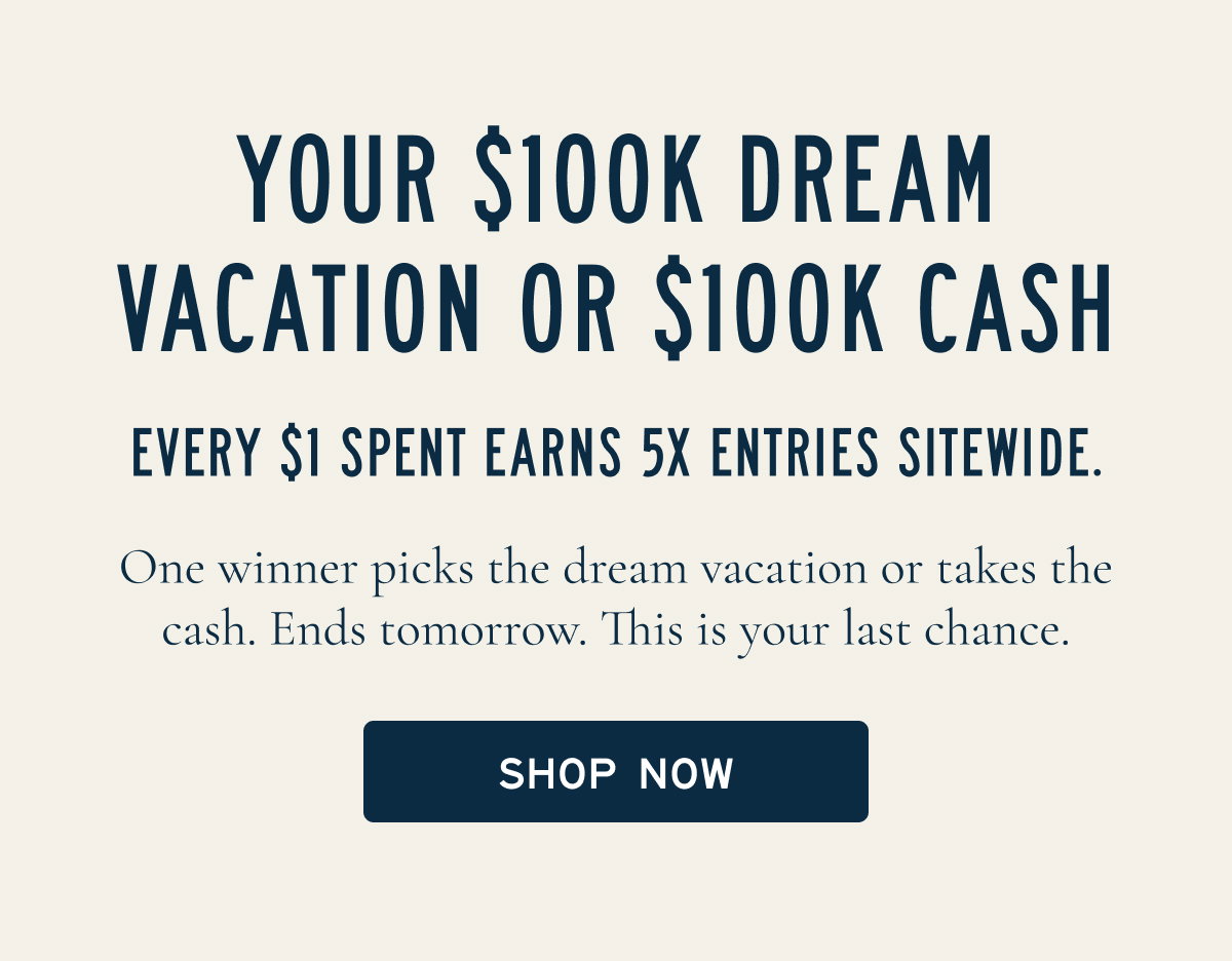 YOUR $100K DREAM VACATION OR $100K CASH  EVERY $1 SPENT EARNS 5X ENTRIES SITEWIDE.  One winner picks the dream vacation or takes the cash. Ends tomorrow, don’t miss your shot.  [[SHOP NOW]]