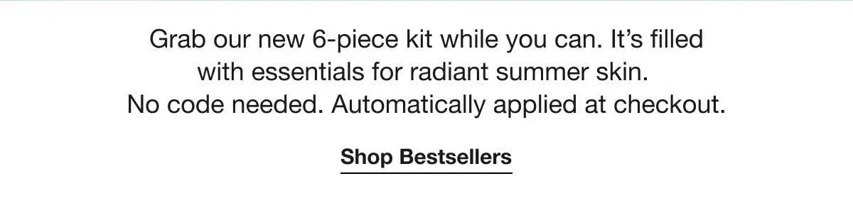 Grab our new 6-piece kit while you can. It’s filled with essentials for radiant summer skin. No code needed. Automatically applied at checkout. | Shop Bestsellers