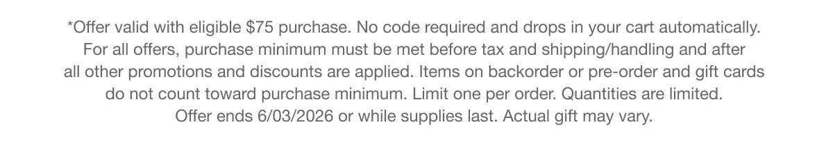 *Offer valid with eligible $75 purchase. No code required and drops in your cart automatically. For all offers, purchase minimum must be met before tax and shipping/handling and after all other promotions and discounts are applied. Items on backorder or pre-order and gift cards do not count toward purchase minimum. Limit one per order. Quantities are limited. Offer ends 6/03/2026 or while supplies last. Actual gift may vary.