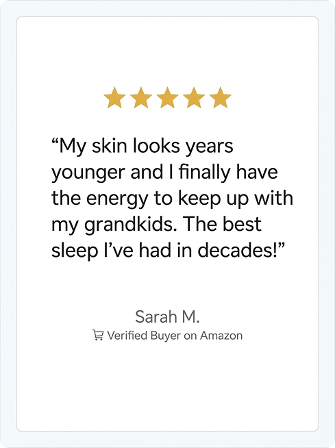 "My skin looks years younger and I finally have the energy to keep up with my grandkids. The best sleep I've had in decades!" Sarah M. Verified Buyer on Amazon