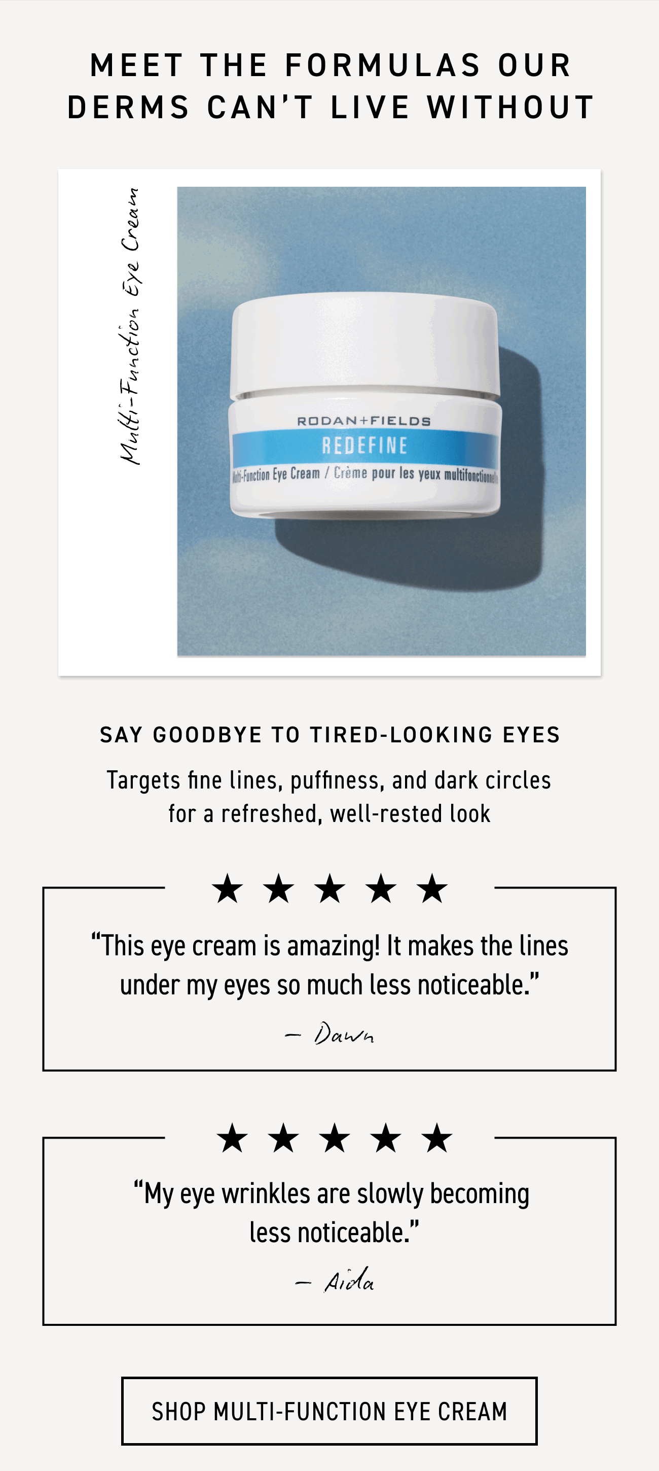 Say goodbye to tired-looking eyes. Multi-function eye cream targets fine lines, puffiness, and dark circles for a refreshed, well-rested look. CTA: SHOP MULTI-FUNCTION EYE CREAM