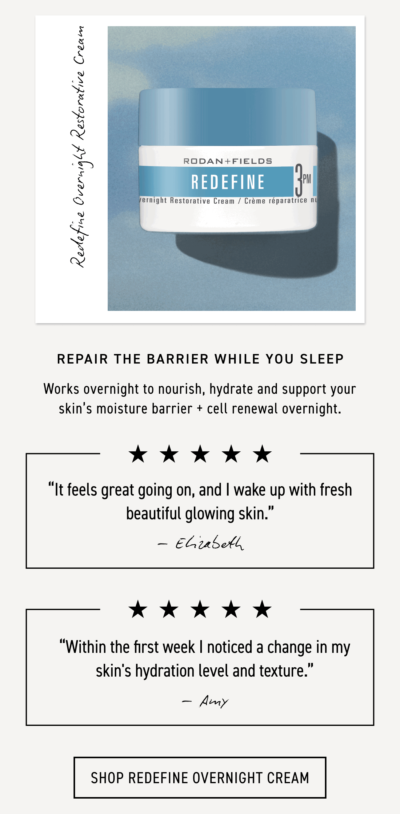 REDEFINE Overnight Restorative Cream repairs the barrier while you sleep and works overnight to nourish, hydrate and support your skin's moisture barrier + cell renewal overnight. CTA: SHOP REDEFINE OVERNIGHT CREAM
