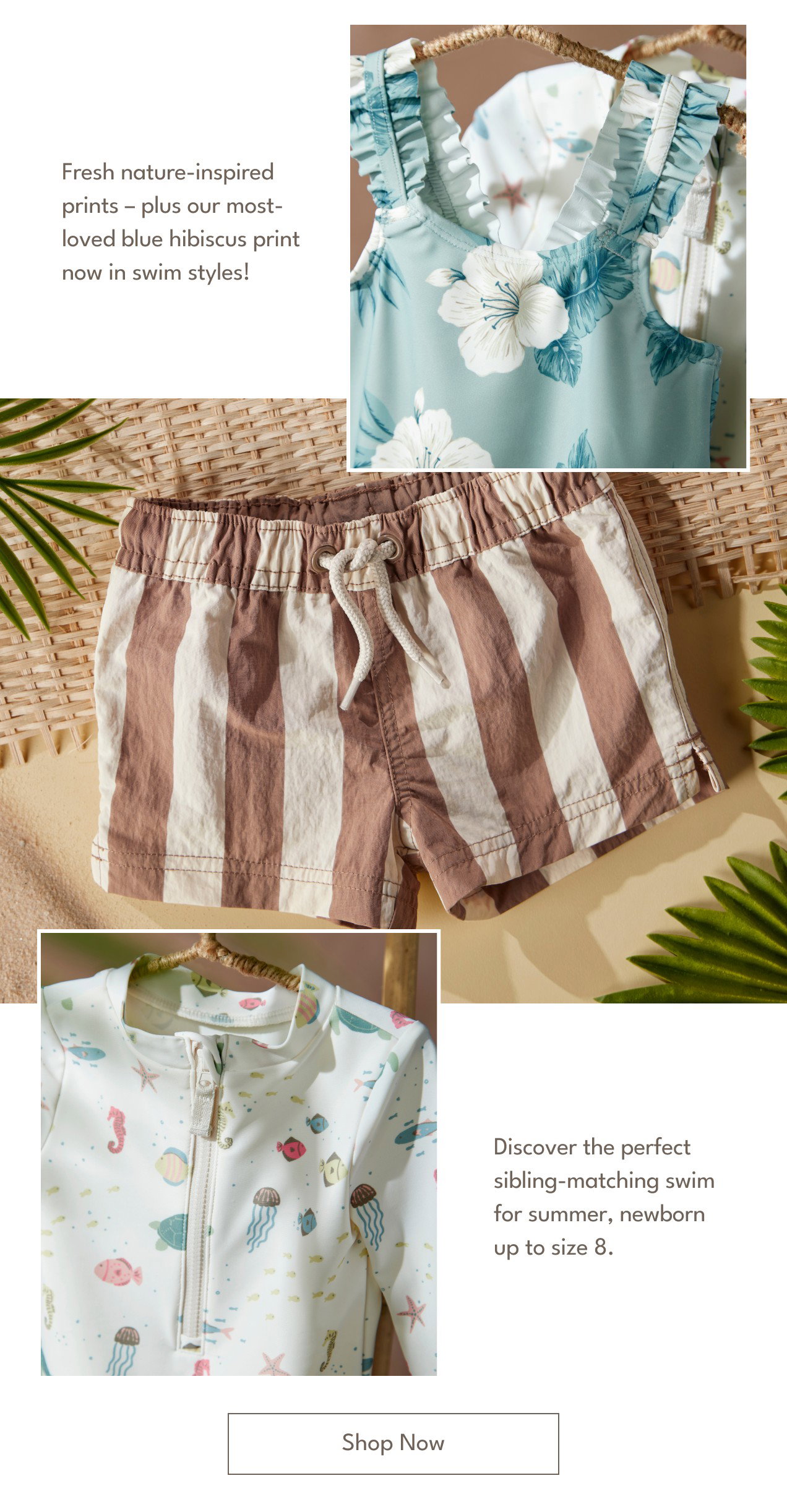 Fresh nature-inspired prints – plus our most-loved blue hibiscus print now in swim styles! | Discover the perfect sibling-matching swim for summer, newborn up to size 8. | Shop Now