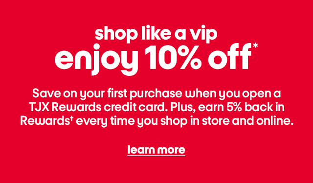 shop like a vip enjoy 10% off* Save on your first purchase when you open a TJX Rewards credit card. Plus, earn 5% back in Rewards† every time you shop in store and online. learn more