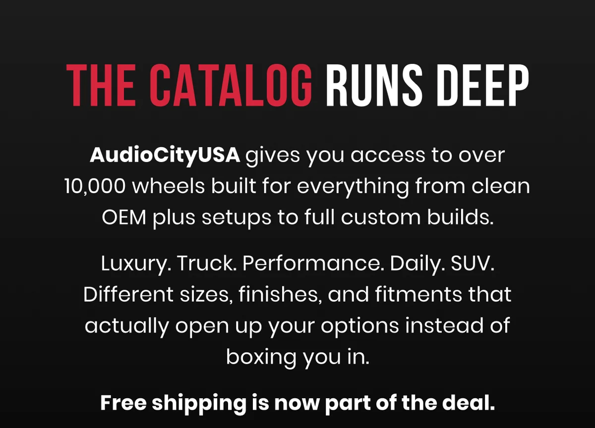 THE CATALOG RUNS DEEP AudioCityUSA gives you access to over 10,000 wheels built for everything from clean OEM plus setups to full custom builds. Luxury. Truck. Performance. Daily. SUV. Different sizes, finishes, and fitments that actually open up your options instead of boxing you in. Free shipping is now part of the deal.